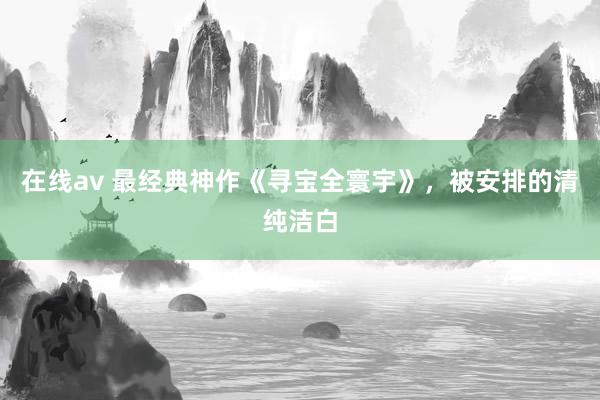 在线av 最经典神作《寻宝全寰宇》，被安排的清纯洁白