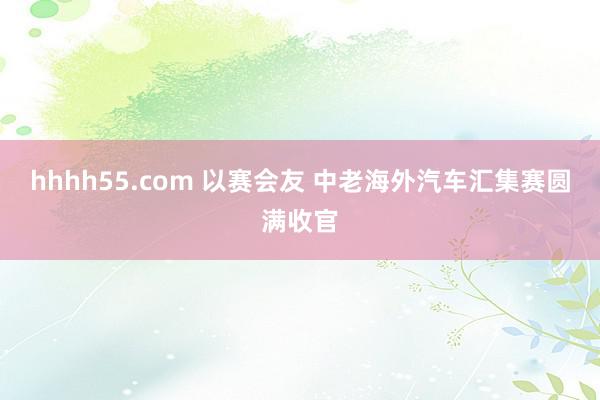 hhhh55.com 以赛会友 中老海外汽车汇集赛圆满收官