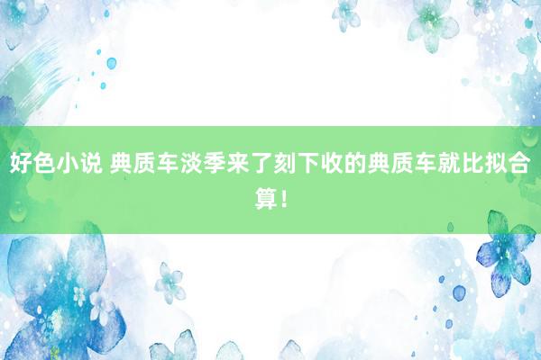 好色小说 典质车淡季来了刻下收的典质车就比拟合算！