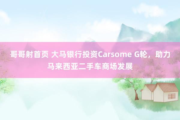 哥哥射首页 大马银行投资Carsome G轮，助力马来西亚二手车商场发展