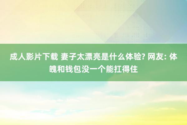 成人影片下载 妻子太漂亮是什么体验? 网友: 体魄和钱包没一个能扛得住