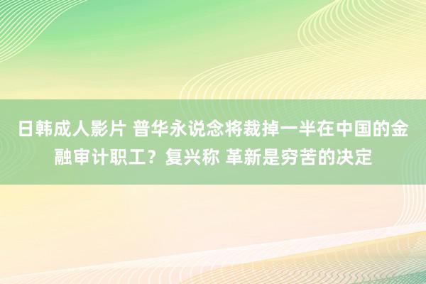 日韩成人影片 普华永说念将裁掉一半在中国的金融审计职工？复兴称 革新是穷苦的决定