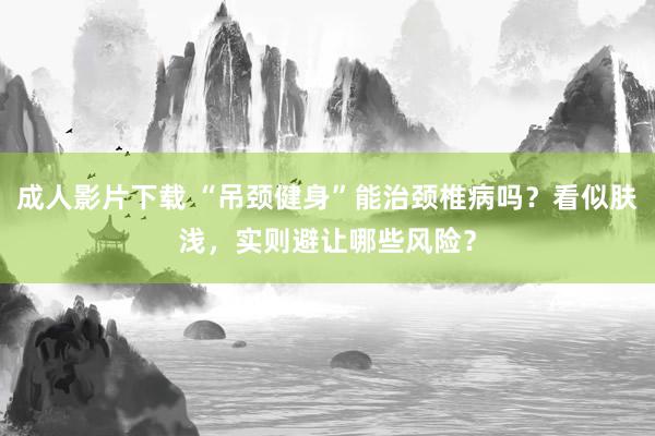 成人影片下载 “吊颈健身”能治颈椎病吗？看似肤浅，实则避让哪些风险？