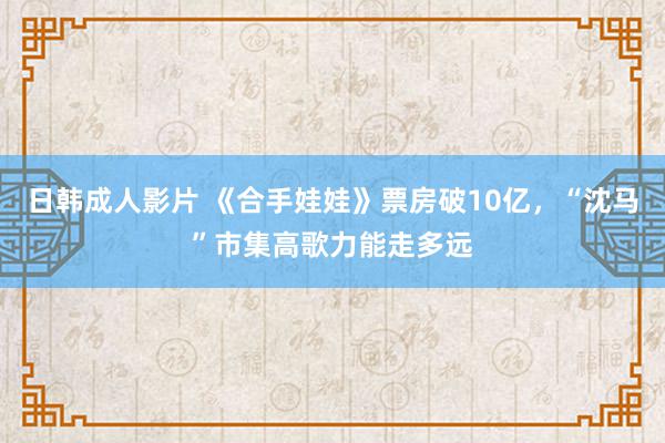 日韩成人影片 《合手娃娃》票房破10亿，“沈马”市集高歌力能走多远