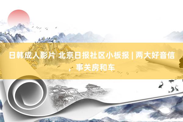 日韩成人影片 北京日报社区小板报 | 两大好音信，事关房和车