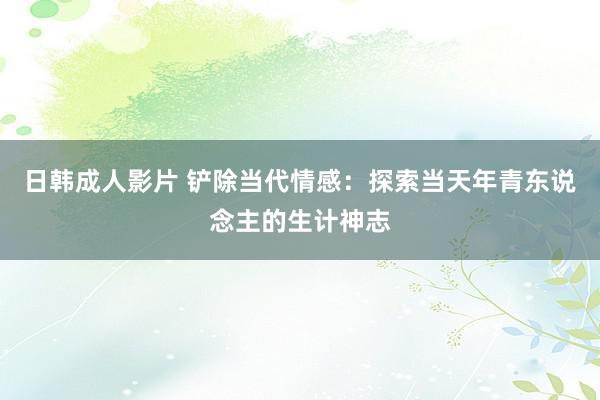 日韩成人影片 铲除当代情感：探索当天年青东说念主的生计神志