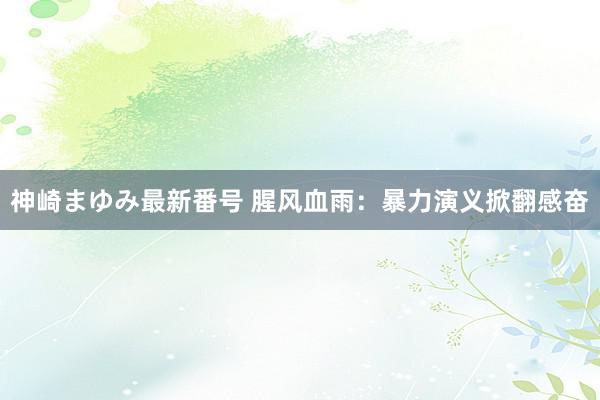 神崎まゆみ最新番号 腥风血雨：暴力演义掀翻感奋