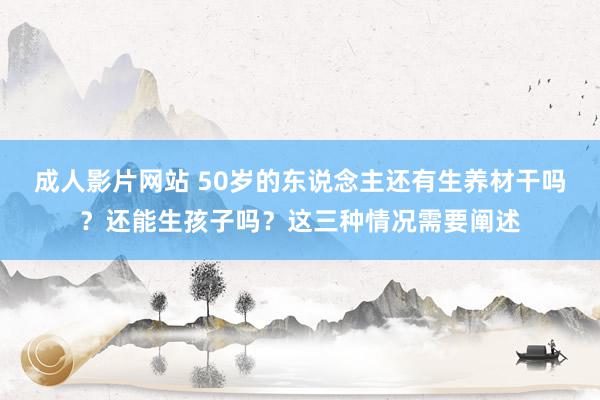 成人影片网站 50岁的东说念主还有生养材干吗？还能生孩子吗？这三种情况需要阐述