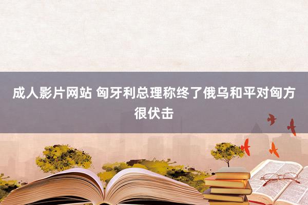 成人影片网站 匈牙利总理称终了俄乌和平对匈方很伏击