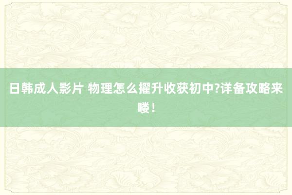 日韩成人影片 物理怎么擢升收获初中?详备攻略来喽！