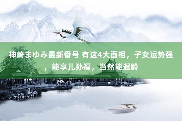 神崎まゆみ最新番号 有这4大面相，子女运势强，能享儿孙福，当然能遐龄