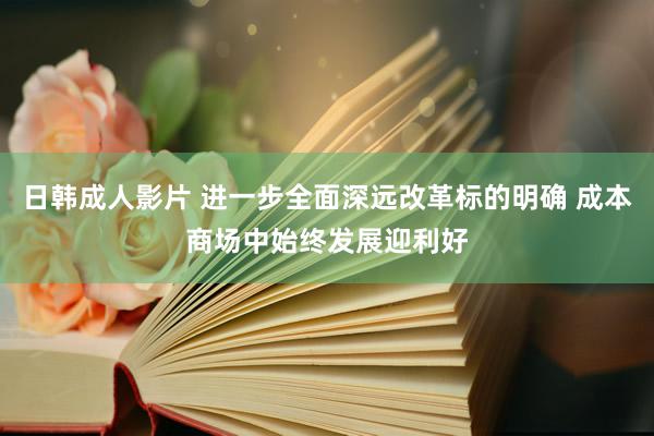 日韩成人影片 进一步全面深远改革标的明确 成本商场中始终发展迎利好