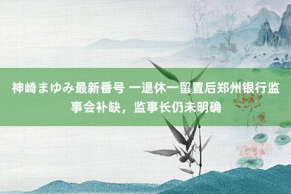 神崎まゆみ最新番号 一退休一留置后郑州银行监事会补缺，监事长仍未明确