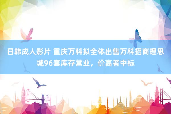 日韩成人影片 重庆万科拟全体出售万科招商理思城96套库存营业，价高者中标