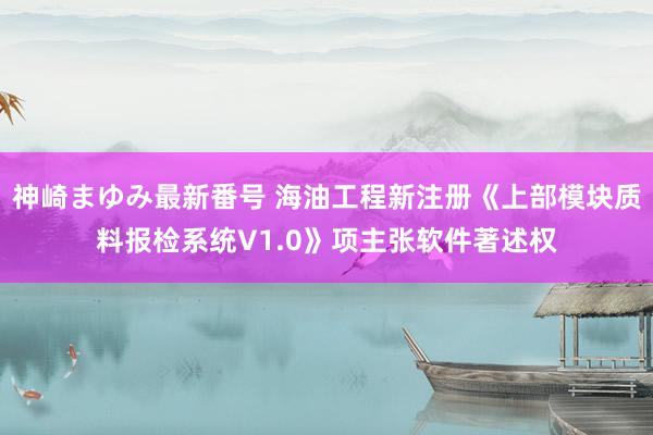 神崎まゆみ最新番号 海油工程新注册《上部模块质料报检系统V1.0》项主张软件著述权