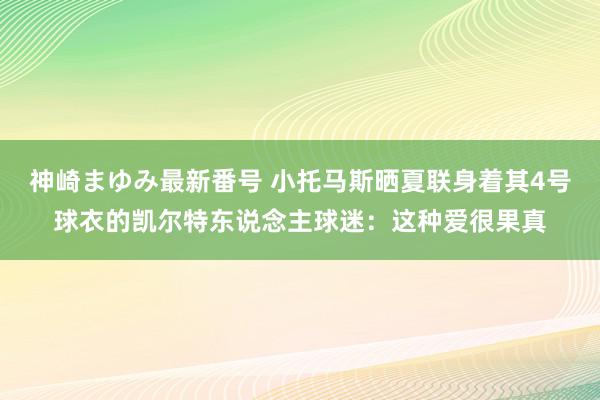 神崎まゆみ最新番号 小托马斯晒夏联身着其4号球衣的凯尔特东说念主球迷：这种爱很果真