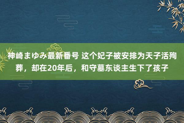 神崎まゆみ最新番号 这个妃子被安排为天子活殉葬，却在20年后，和守墓东谈主生下了孩子