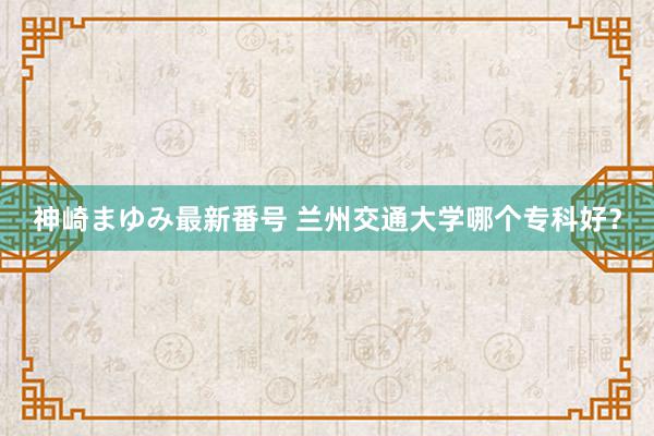 神崎まゆみ最新番号 兰州交通大学哪个专科好？