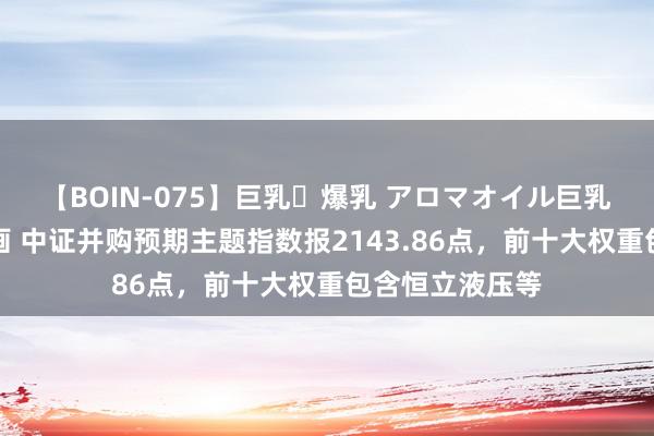 【BOIN-075】巨乳・爆乳 アロマオイル巨乳揉みしだき企画 中证并购预期主题指数报2143.86点，前十大权重包含恒立液压等