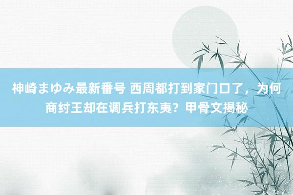 神崎まゆみ最新番号 西周都打到家门口了，为何商纣王却在调兵打东夷？甲骨文揭秘