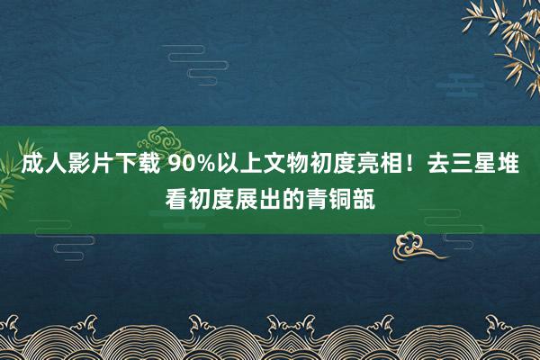 成人影片下载 90%以上文物初度亮相！去三星堆看初度展出的青铜瓿