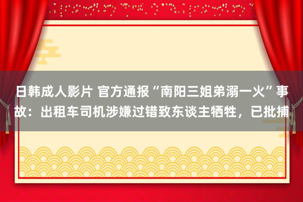 日韩成人影片 官方通报“南阳三姐弟溺一火”事故：出租车司机涉嫌过错致东谈主牺牲，已批捕