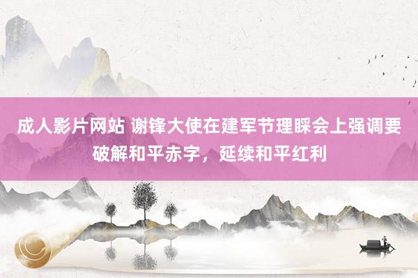 成人影片网站 谢锋大使在建军节理睬会上强调要破解和平赤字，延续和平红利