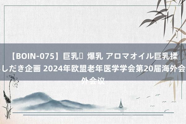 【BOIN-075】巨乳・爆乳 アロマオイル巨乳揉みしだき企画 2024年欧盟老年医学学会第20届海外会议