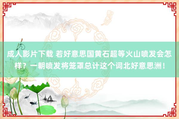 成人影片下载 若好意思国黄石超等火山喷发会怎样？一朝喷发将笼罩总计这个词北好意思洲！