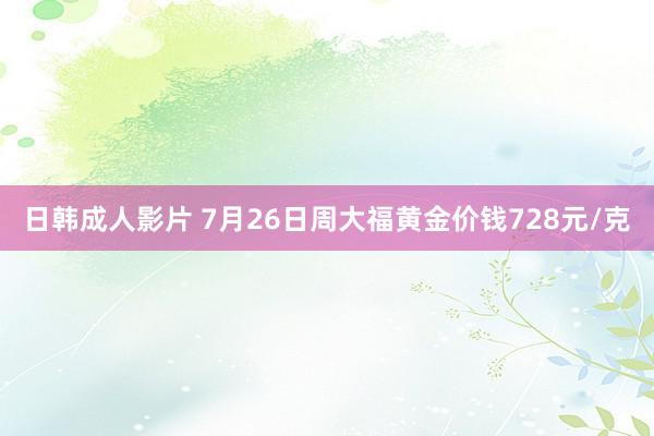 日韩成人影片 7月26日周大福黄金价钱728元/克