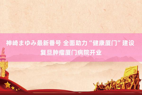 神崎まゆみ最新番号 全面助力“健康厦门”建设 复旦肿瘤厦门病院开业