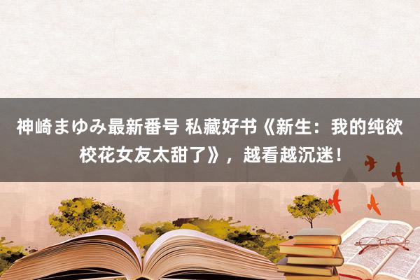 神崎まゆみ最新番号 私藏好书《新生：我的纯欲校花女友太甜了》，越看越沉迷！