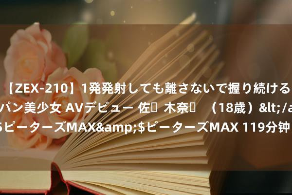 【ZEX-210】1発発射しても離さないで握り続けるチ○ポ大好きパイパン美少女 AVデビュー 佐々木奈々 （18歳）</a>2014-01-15ピーターズMAX&$ピーターズMAX 119分钟 挑战西洋性爱各人，享受极致快感