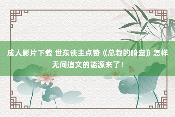 成人影片下载 世东谈主点赞《总裁的暗宠》怎样无间追文的能源来了！