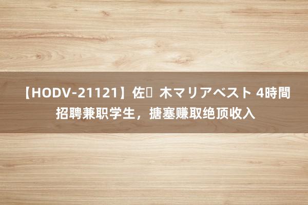 【HODV-21121】佐々木マリアベスト 4時間 招聘兼职学生，搪塞赚取绝顶收入