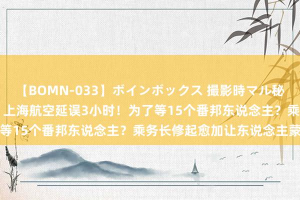 【BOMN-033】ボインボックス 撮影時マル秘面接ドキュメント 4時間 上海航空延误3小时！为了等15个番邦东说念主？乘务长修起愈加让东说念主蒙眬