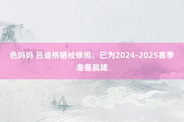 色妈妈 吕迪格晒检修照：已为2024-2025赛季准备就绪