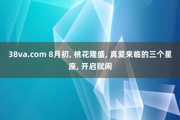 38va.com 8月初, 桃花隆盛, 真爱来临的三个星座, 开启赋闲