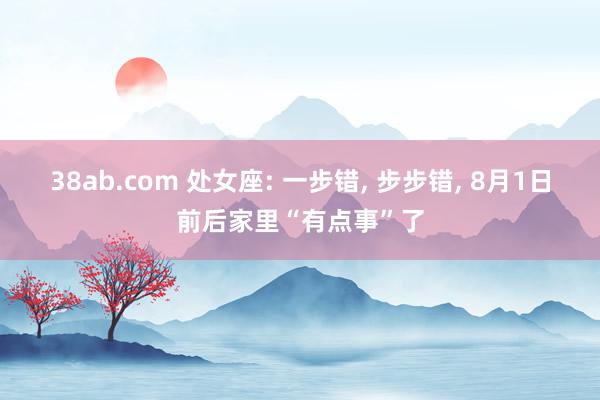 38ab.com 处女座: 一步错, 步步错, 8月1日前后家里“有点事”了