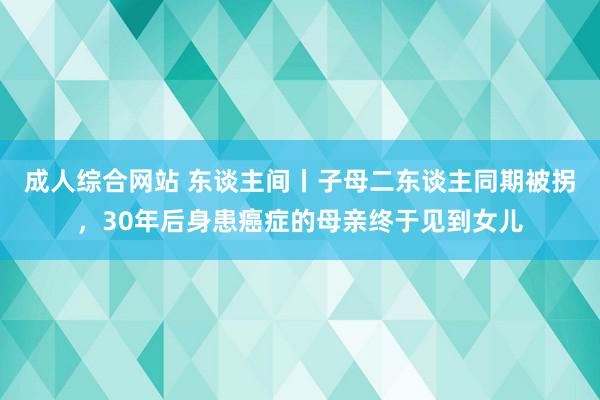 成人综合网站 东谈主间丨子母二东谈主同期被拐，30年后身患癌症的母亲终于见到女儿