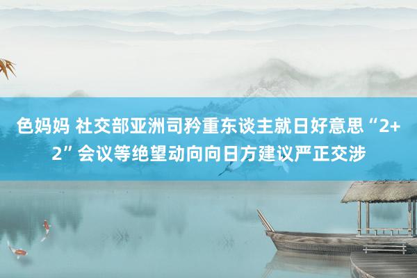 色妈妈 社交部亚洲司矜重东谈主就日好意思“2+2”会议等绝望动向向日方建议严正交涉