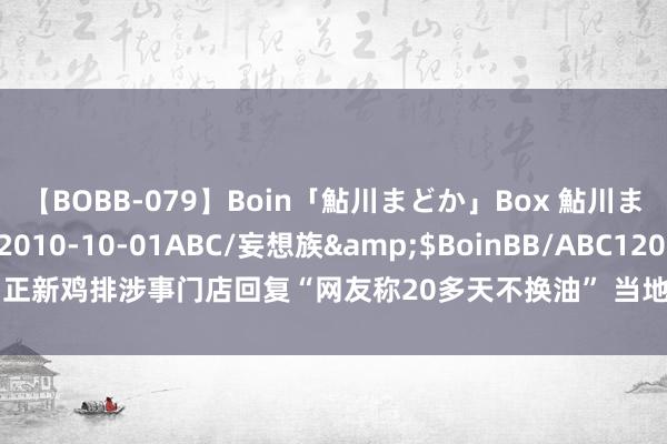 【BOBB-079】Boin「鮎川まどか」Box 鮎川まどか</a>2010-10-01ABC/妄想族&$BoinBB/ABC120分钟 正新鸡排涉事门店回复“网友称20多天不换油” 当地阛阓监管局：已安排进行专项检讨