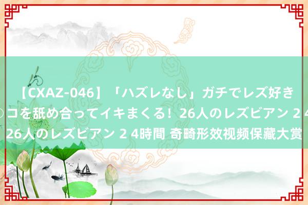 【CXAZ-046】「ハズレなし」ガチでレズ好きなお姉さんたちがオマ○コを舐め合ってイキまくる！26人のレズビアン 2 4時間 奇畸形效视频保藏大赏