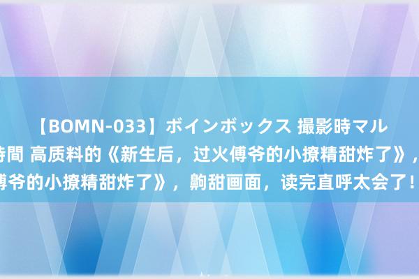 【BOMN-033】ボインボックス 撮影時マル秘面接ドキュメント 4時間 高质料的《新生后，过火傅爷的小撩精甜炸了》，齁甜画面，读完直呼太会了！……