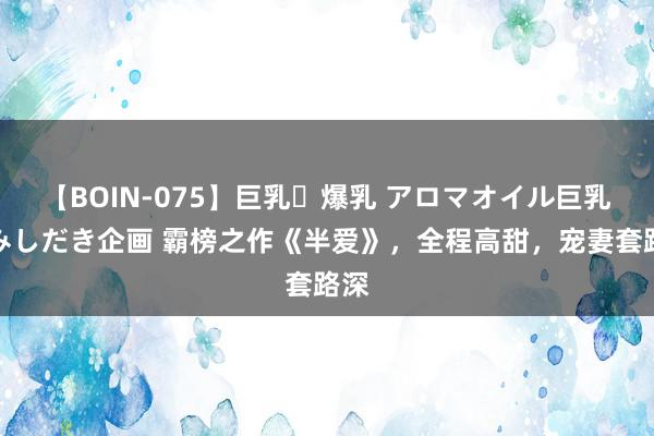 【BOIN-075】巨乳・爆乳 アロマオイル巨乳揉みしだき企画 霸榜之作《半爱》，全程高甜，宠妻套路深