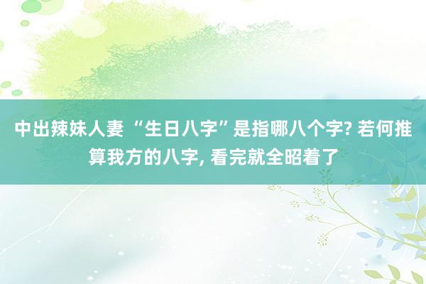 中出辣妹人妻 “生日八字”是指哪八个字? 若何推算我方的八字, 看完就全昭着了