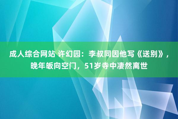 成人综合网站 许幻园：李叔同因他写《送别》，晚年皈向空门，51岁寺中凄然离世