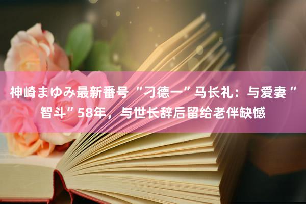 神崎まゆみ最新番号 “刁德一”马长礼：与爱妻“智斗”58年，与世长辞后留给老伴缺憾