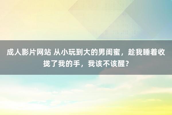 成人影片网站 从小玩到大的男闺蜜，趁我睡着收拢了我的手，我该不该醒？