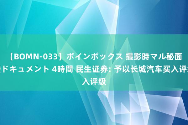 【BOMN-033】ボインボックス 撮影時マル秘面接ドキュメント 4時間 民生证券: 予以长城汽车买入评级